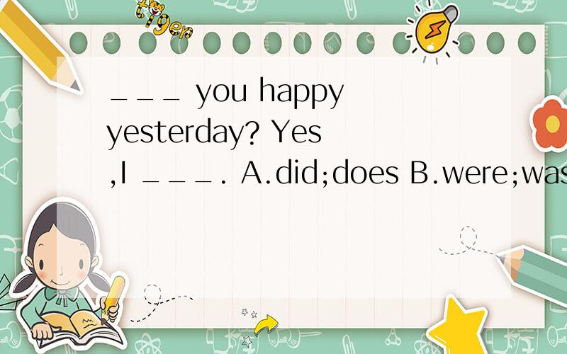 ___ you happy yesterday? Yes,I ___. A.did;does B.were;was C.are;am