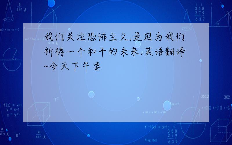 我们关注恐怖主义,是因为我们祈祷一个和平的未来.英语翻译~今天下午要