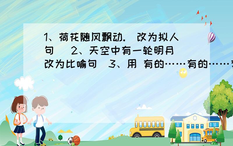 1、荷花随风飘动.（改为拟人句） 2、天空中有一轮明月（改为比喻句）3、用 有的……有的……有的…… 造句