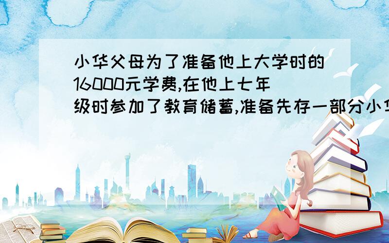 小华父母为了准备他上大学时的16000元学费,在他上七年级时参加了教育储蓄,准备先存一部分小华父母为了准备他上大学时的16000元学费,在他上七年级时参加了教育储蓄,准备先存一部分,等他