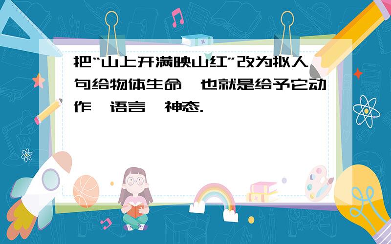 把“山上开满映山红”改为拟人句给物体生命,也就是给予它动作,语言,神态.