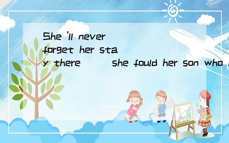 She 'll never forget her stay there___she fould her son who had gone missing two years before.我选when 答案是where 老师说there 已经表示了地点,我觉得怪怪的 有没有更好的解释?不好意思 打错了 我选where 答案是when