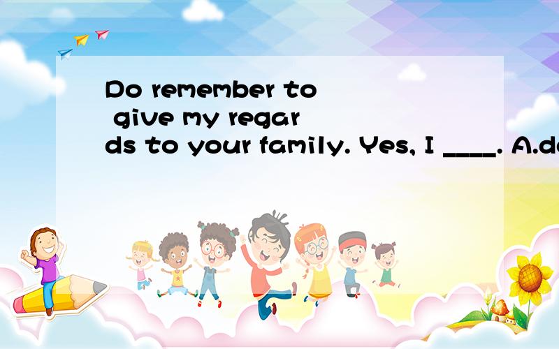 Do remember to give my regards to your family. Yes, I ____. A.do B.remember C.will D.give