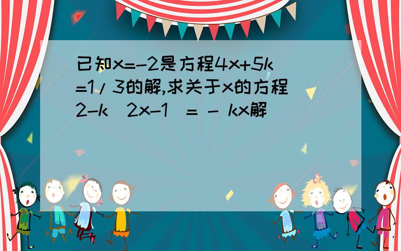 已知x=-2是方程4x+5k=1/3的解,求关于x的方程2-k（2x-1）= - kx解