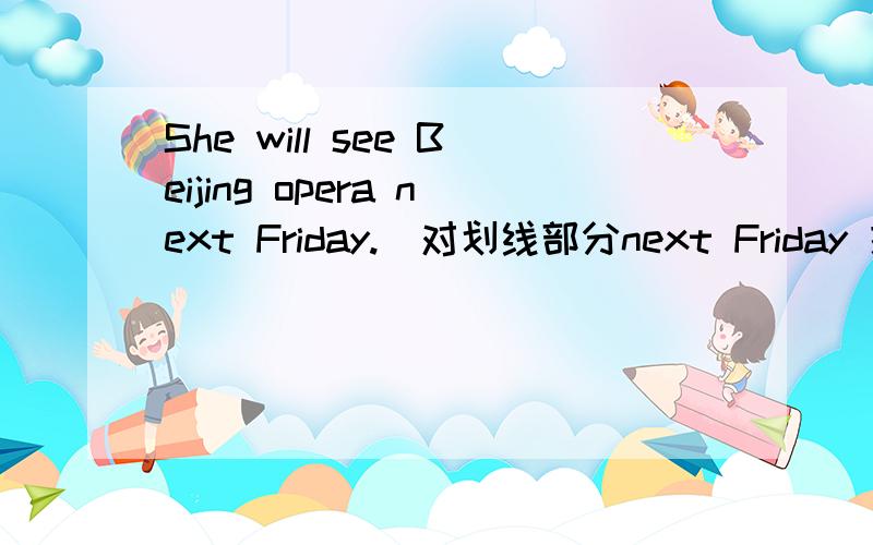 She will see Beijing opera next Friday.(对划线部分next Friday 提问)___ ___she___a Beijing opera?