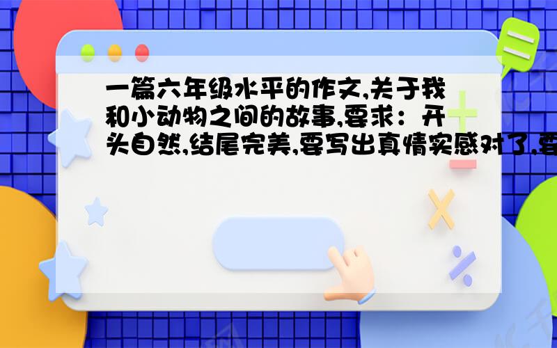 一篇六年级水平的作文,关于我和小动物之间的故事,要求：开头自然,结尾完美,要写出真情实感对了,要400字以上500字一下啊,