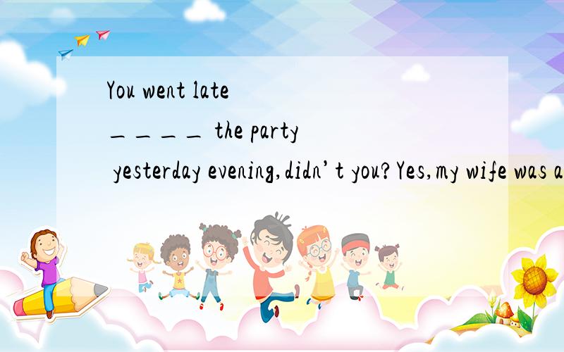 You went late ____ the party yesterday evening,didn’t you?Yes,my wife was a little late ___ the supper.A,to ,with B.at ,for C.for,with D,for ,for