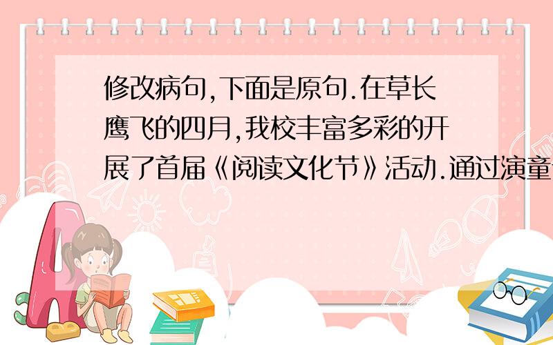 修改病句,下面是原句.在草长鹰飞的四月,我校丰富多彩的开展了首届《阅读文化节》活动.通过演童话剧、写读后感、与作者面对面等活动……读书兴趣更浓了.活动中还有十位同学被评为“