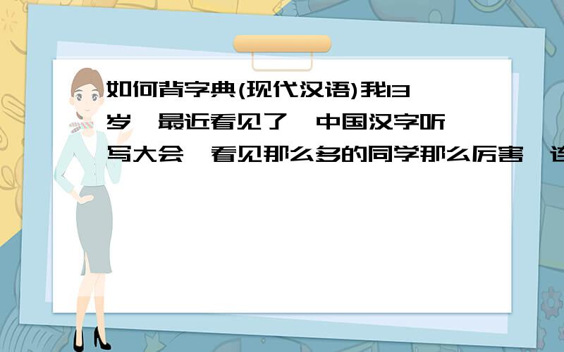 如何背字典(现代汉语)我13岁,最近看见了  中国汉字听写大会  看见那么多的同学那么厉害,连那么偏僻的字都会写,我也下定决心准备背一背试试看,跪求一些好方法(专业,认真者采纳)(采纳就加