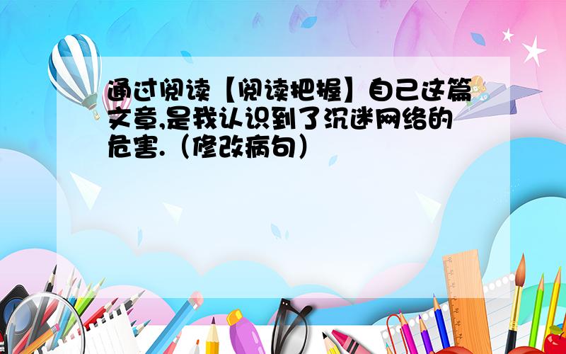 通过阅读【阅读把握】自己这篇文章,是我认识到了沉迷网络的危害.（修改病句）