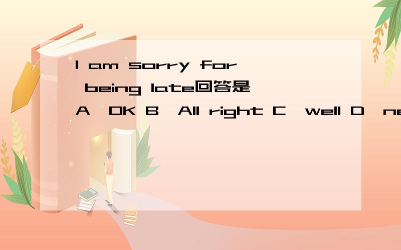 I am sorry for being late回答是A,OK B,All right C,well D,never mind