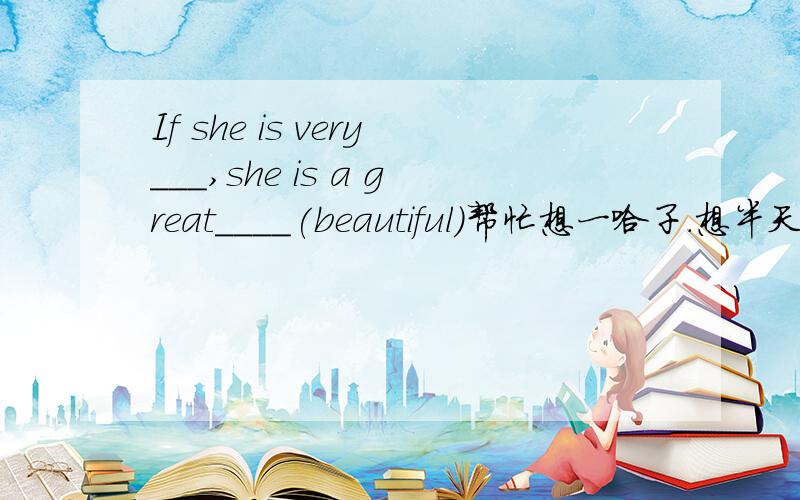 If she is very___,she is a great____(beautiful)帮忙想一哈子.想半天了.