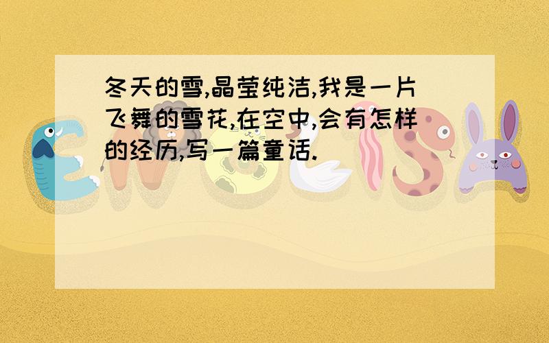 冬天的雪,晶莹纯洁,我是一片飞舞的雪花,在空中,会有怎样的经历,写一篇童话.