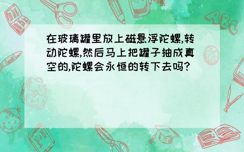 在玻璃罐里放上磁悬浮陀螺,转动陀螺,然后马上把罐子抽成真空的,陀螺会永恒的转下去吗?