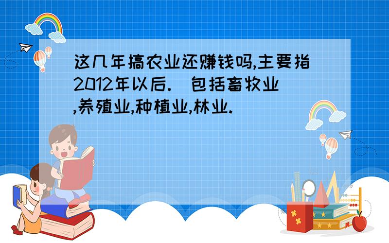 这几年搞农业还赚钱吗,主要指2012年以后.（包括畜牧业,养殖业,种植业,林业.）