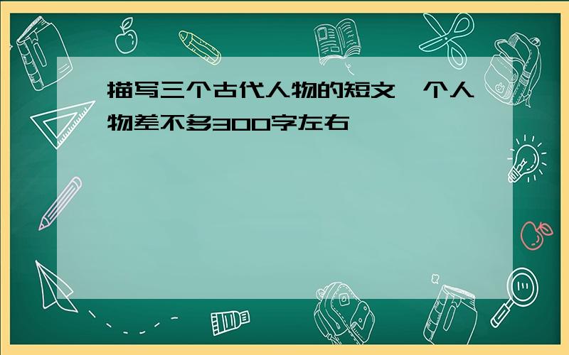 描写三个古代人物的短文一个人物差不多300字左右