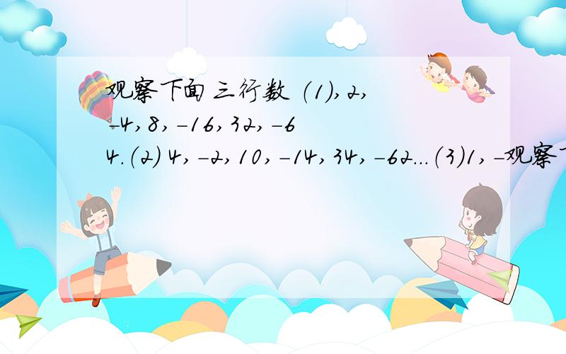 观察下面三行数 （1）,2,-4,8,-16,32,-64.（2） 4,-2,10,-14,34,-62...（3）1,-观察下面三行数（1）,2,-4,8,-16,32,-64.（2） 4,-2,10,-14,34,-62...（3）1,-2,4,-8,16,-32.第一题.第3行中是否存在连续的三个数,使得三个