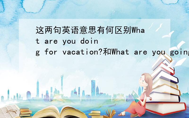 这两句英语意思有何区别What are you doing for vacation?和What are you going to do for vacation?八年级英语上册第3单元的课题What are you doing for vacation?为什么不用 What are you going to do for vacation?这两种表达有