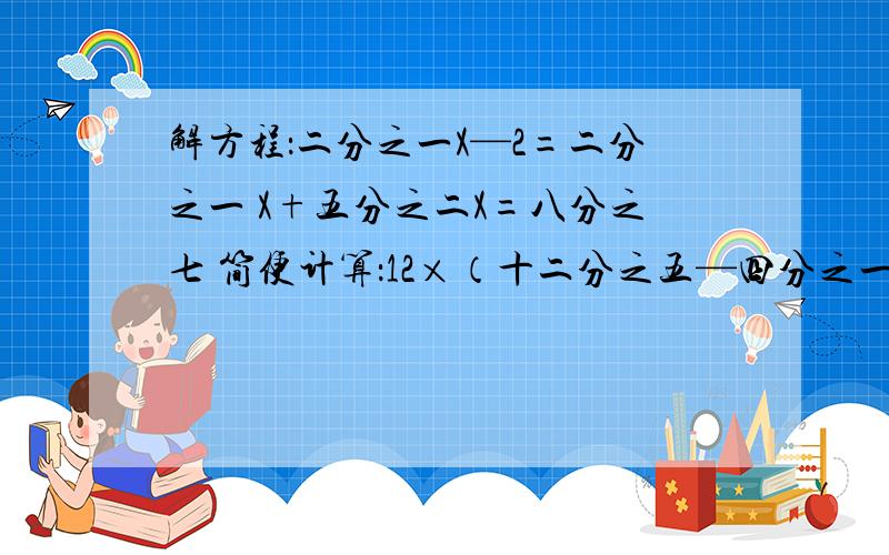 解方程：二分之一X—2=二分之一 X+五分之二X=八分之七 简便计算：12×（十二分之五—四分之一）简便计算：二十一分之七×7×十二分之七     7.2×四分之一+2.8÷4