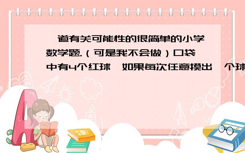 一道有关可能性的很简单的小学数学题.（可是我不会做）口袋中有4个红球,如果每次任意摸出一个球,要使摸出红球的可能性是三分之二,应再往袋中防（ ）个白球；要是摸到红球的可能性小