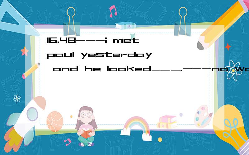 16.48---i met paul yesterday and he looked___.---no wonder.he has just had a ___operationa.sad...mainb.sorry...majorc.ill...chiefd.run down...major