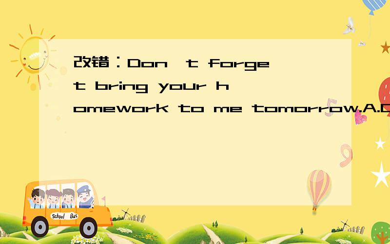 改错：Don't forget bring your homework to me tomorrow.A.Don't B.forget C.bring D.to me