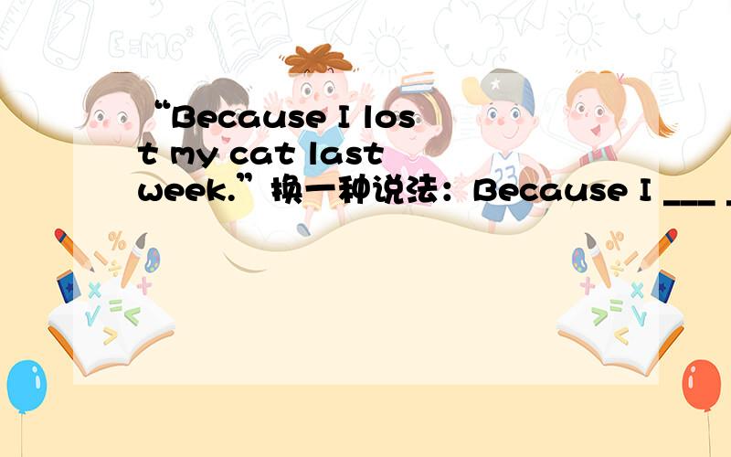 “Because I lost my cat last week.”换一种说法：Because I ___ ___my cat since last week.