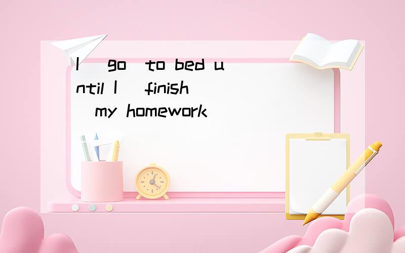 I (go)to bed until I (finish)my homework