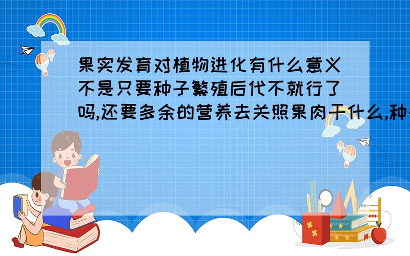 果实发育对植物进化有什么意义不是只要种子繁殖后代不就行了吗,还要多余的营养去关照果肉干什么,种子萌发有不需要果肉的能量,而且果肉会被微生物或者动物消费而照成种子的损坏,这样