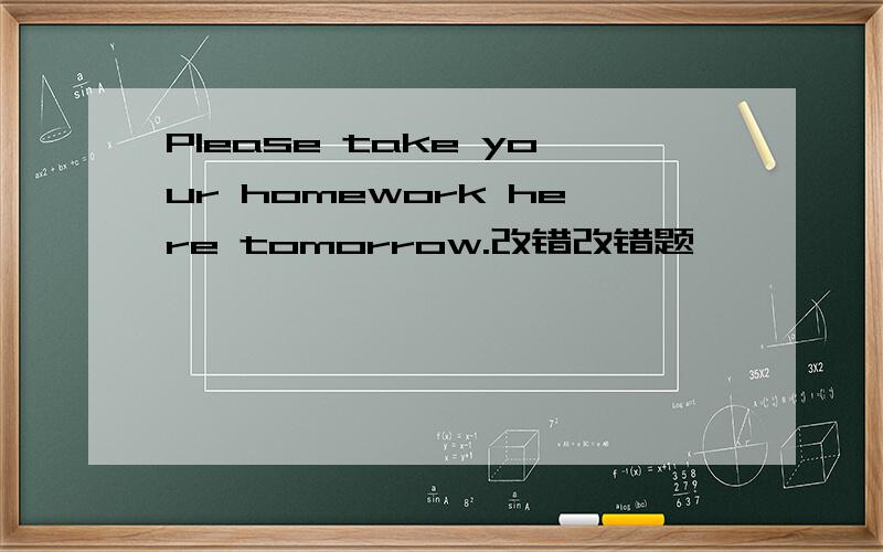 Please take your homework here tomorrow.改错改错题