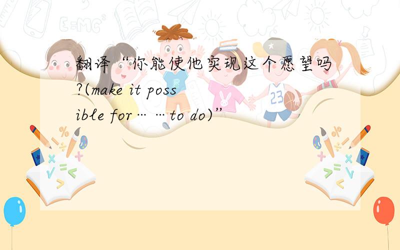 翻译“你能使他实现这个愿望吗?(make it possible for……to do)”