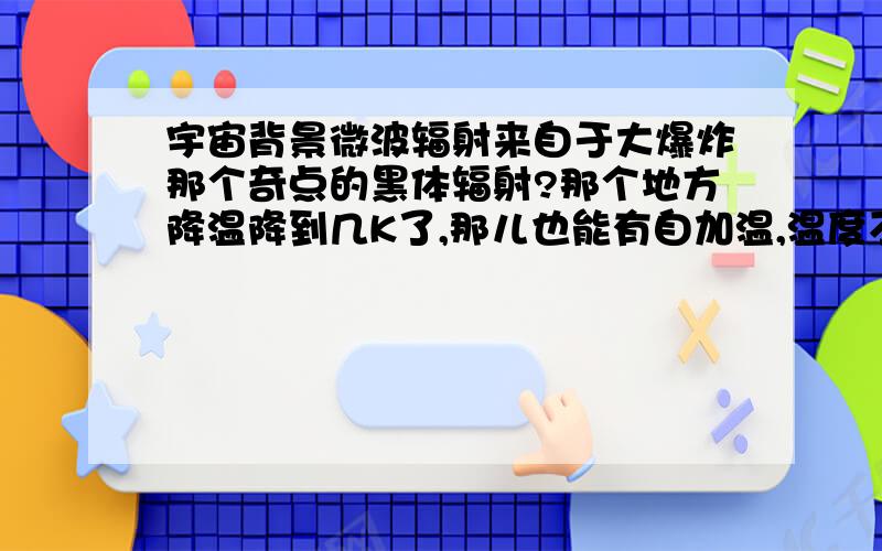 宇宙背景微波辐射来自于大爆炸那个奇点的黑体辐射?那个地方降温降到几K了,那儿也能有自加温,温度不可能那么低?以宇宙背景微波推断的宇宙年龄能准确吗?那个解耦的光已经飞出宇宙了，