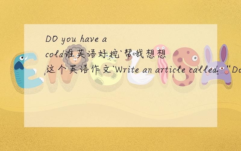 DO you have a cold谁英语好挖`帮我想想这个英语作文`Write an article called “Do you have a cold?”Write about what you should and shouldn't do.希望能帮我想想比较有意思的写法````不能写流水帐`如果可以 顺便帮