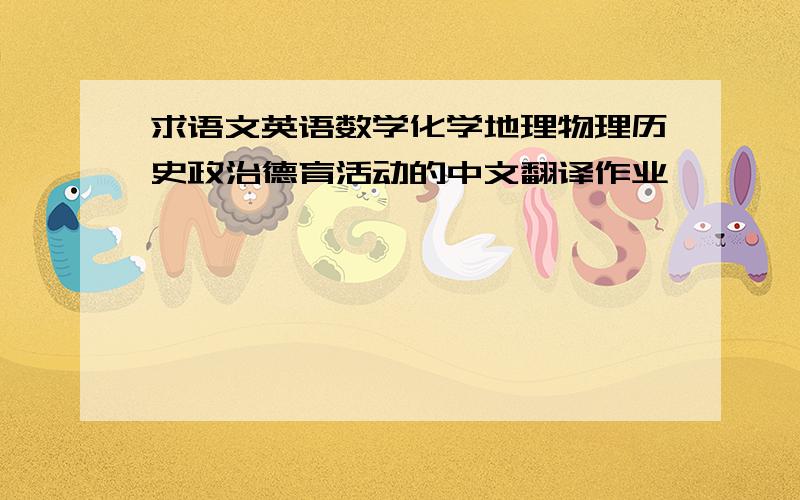 求语文英语数学化学地理物理历史政治德育活动的中文翻译作业