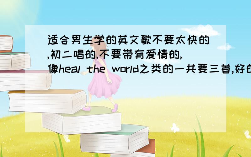 适合男生学的英文歌不要太快的,初二唱的,不要带有爱情的,像heal the world之类的一共要三首,好的话再加20分