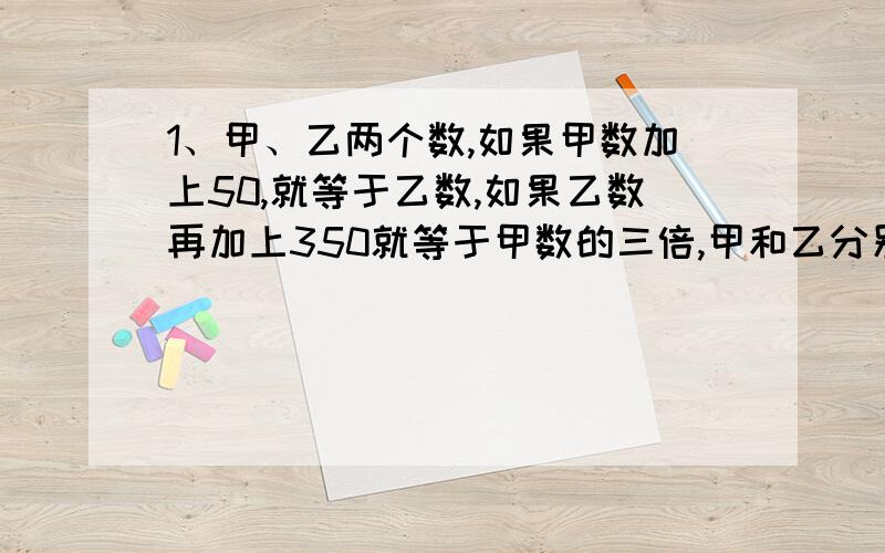 1、甲、乙两个数,如果甲数加上50,就等于乙数,如果乙数再加上350就等于甲数的三倍,甲和乙分别是多少?2、小明、小丽做题,如果小明再做4道就和小丽做的一样多,如果小丽再做6道就是小明的3