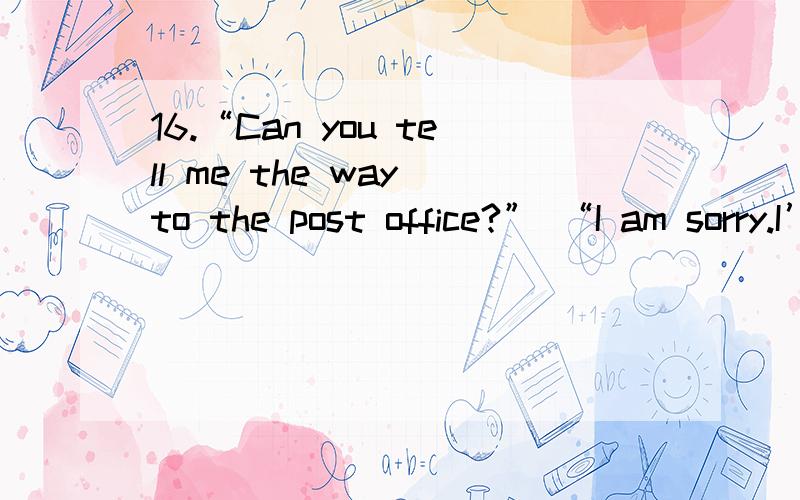 16.“Can you tell me the way to the post office?” “I am sorry.I’ve no______.”A.mind B.idea C.thought D.opinion