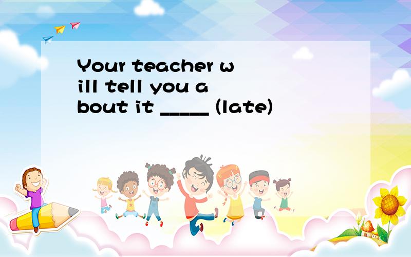 Your teacher will tell you about it _____ (late)