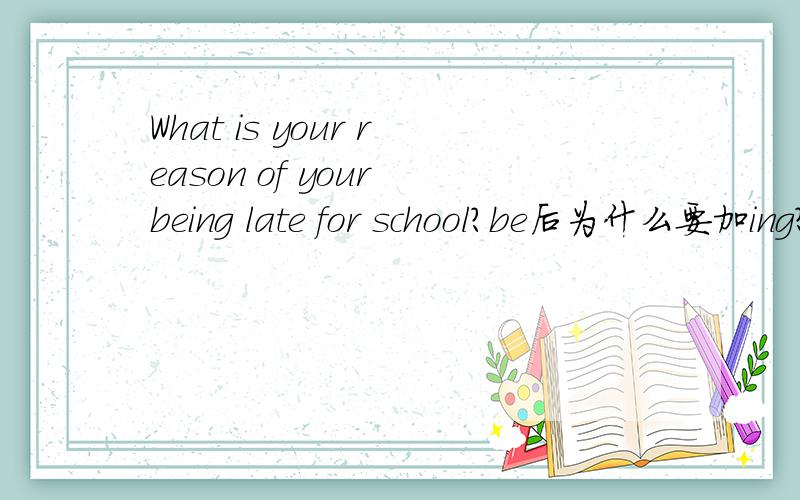 What is your reason of your being late for school?be后为什么要加ing?