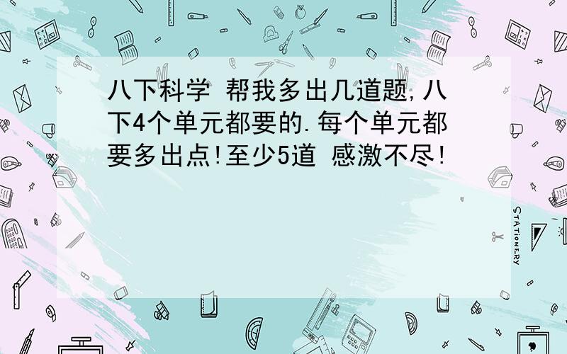 八下科学 帮我多出几道题,八下4个单元都要的.每个单元都要多出点!至少5道 感激不尽!