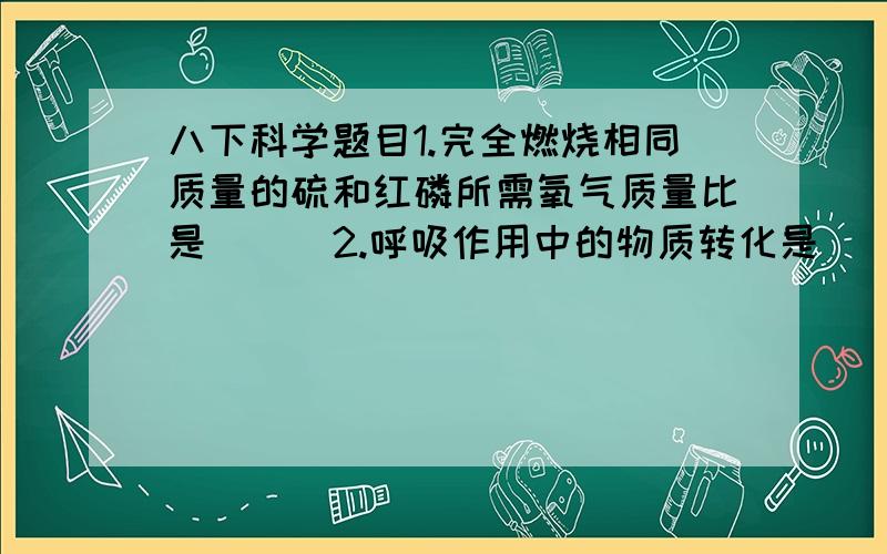 八下科学题目1.完全燃烧相同质量的硫和红磷所需氧气质量比是（ ） 2.呼吸作用中的物质转化是_________转化_______,能量转化是_________能转化为__________能