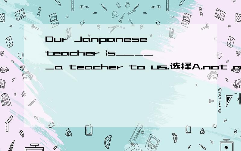 Our Janpanese teacher is_____a teacher to us.选择A.not only B.much C.more than D.notjust哪一个,为什么,麻烦分析一下.