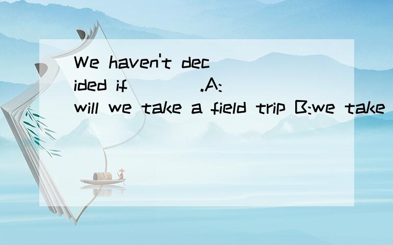 We haven't decided if____.A:will we take a field trip B:we take a field trip C:we will take a field trip D:we took a field trip 为什么选C啊?IF在这里是什么词?这句是原因状语从句么?
