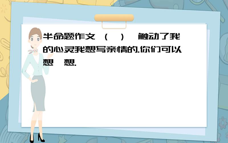 半命题作文 （ ）,触动了我的心灵我想写亲情的.你们可以想一想.