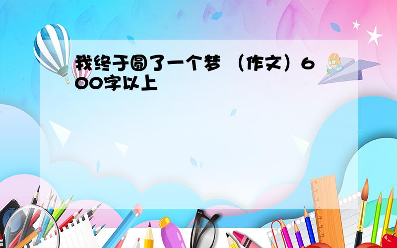 我终于圆了一个梦 （作文）600字以上