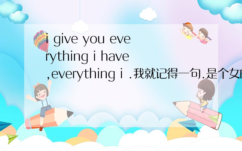 i give you everything i have,everything i .我就记得一句.是个女的唱的.