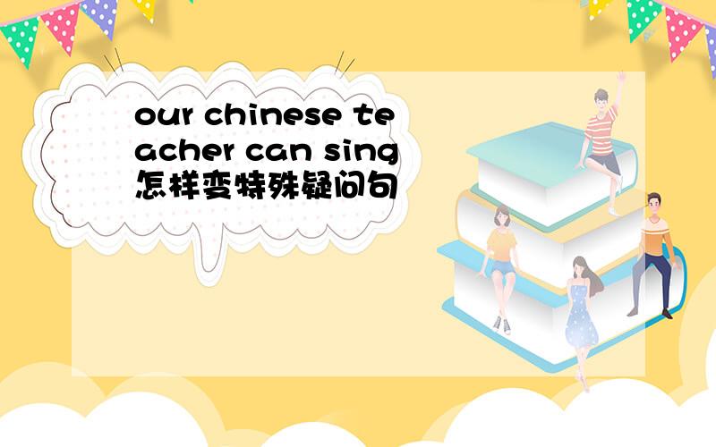 our chinese teacher can sing怎样变特殊疑问句