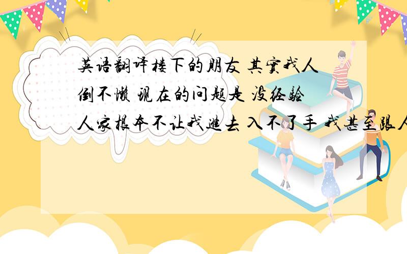 英语翻译楼下的朋友 其实我人倒不懒 现在的问题是 没经验人家根本不让我进去 入不了手 我甚至跟人家单位说愿意不领工资去学习 学好了在做 人家也不愿意