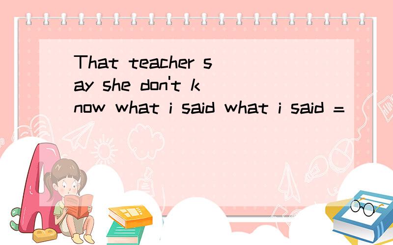 That teacher say she don't know what i said what i said =_________改为she had heard _______  ______my  words