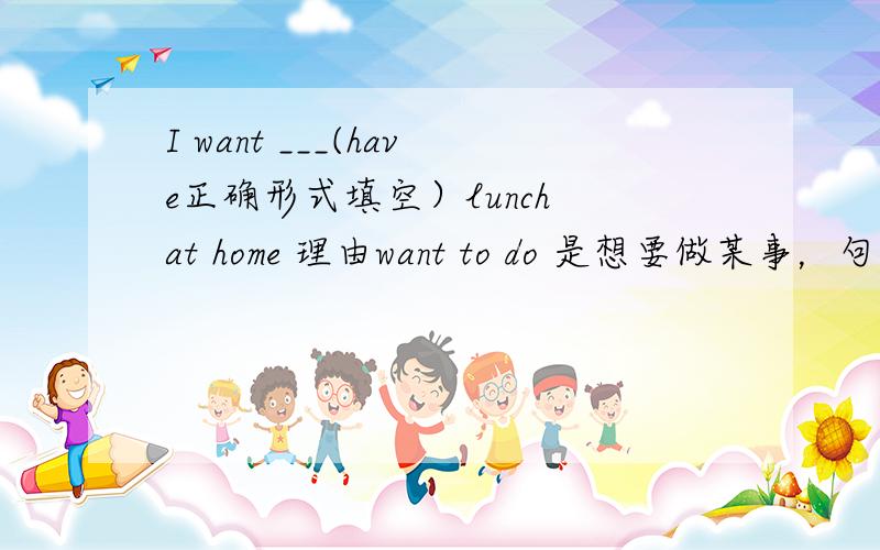 I want ___(have正确形式填空）lunch at home 理由want to do 是想要做某事，句中to do 意为要去做。但是want doing呢？为何不用having?